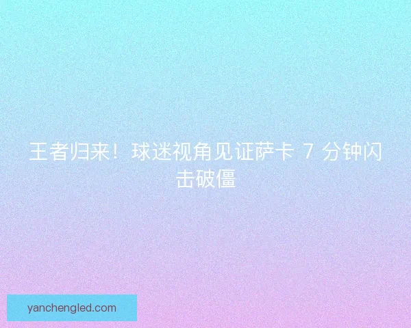 王者归来！球迷视角见证萨卡 7 分钟闪击破僵
