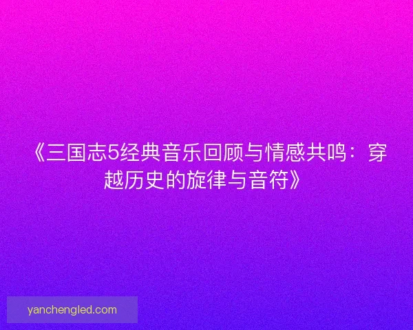 《三国志5经典音乐回顾与情感共鸣：穿越历史的旋律与音符》