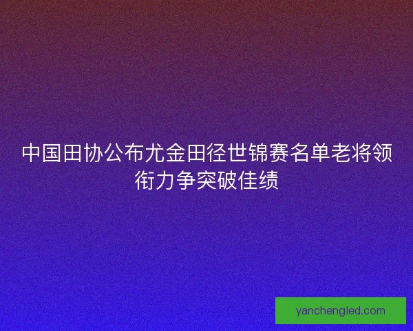中国田协公布尤金田径世锦赛名单老将领衔力争突破佳绩