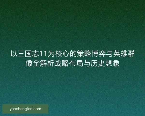以三国志11为核心的策略博弈与英雄群像全解析战略布局与历史想象