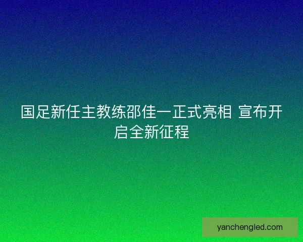国足新任主教练邵佳一正式亮相 宣布开启全新征程