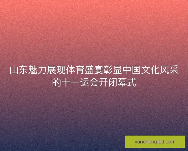 山东魅力展现体育盛宴彰显中国文化风采的十一运会开闭幕式