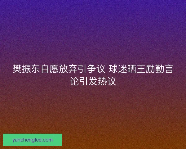 樊振东自愿放弃引争议 球迷晒王励勤言论引发热议