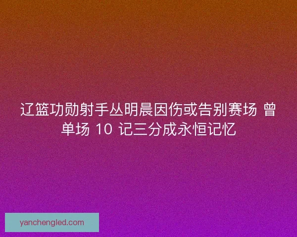 辽篮功勋射手丛明晨因伤或告别赛场 曾单场 10 记三分成永恒记忆
