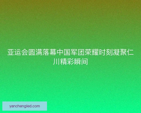 亚运会圆满落幕中国军团荣耀时刻凝聚仁川精彩瞬间
