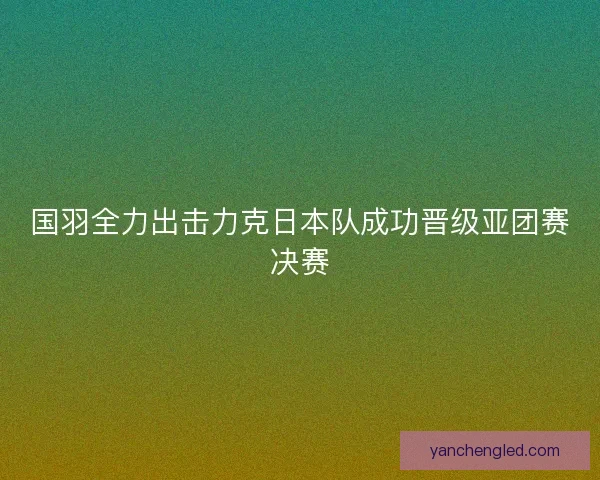 国羽全力出击力克日本队成功晋级亚团赛决赛