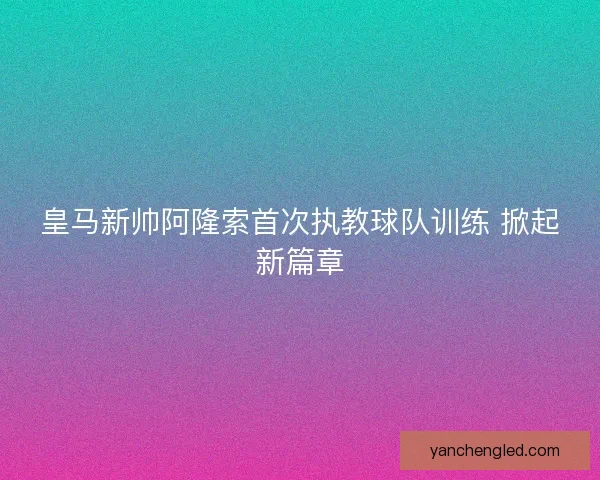 皇马新帅阿隆索首次执教球队训练 掀起新篇章
