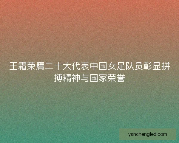 王霜荣膺二十大代表中国女足队员彰显拼搏精神与国家荣誉 王霜荣膺二十大代表中国女足队员彰显拼搏精神与国家荣誉