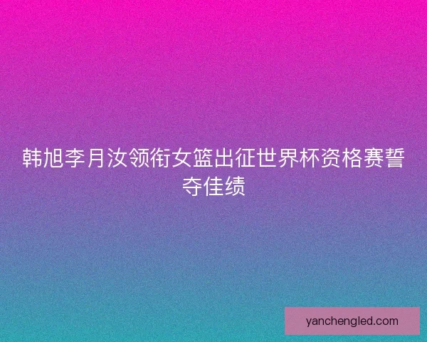 韩旭李月汝领衔女篮出征世界杯资格赛誓夺佳绩 韩旭李月汝领衔女篮出征世界杯资格赛誓夺佳绩