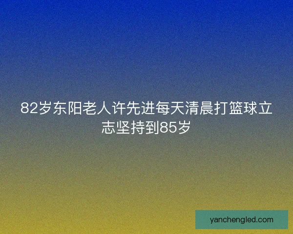 82岁东阳老人许先进每天清晨打篮球立志坚持到85岁 82岁东阳老人许先进每天清晨打篮球立志坚持到85岁