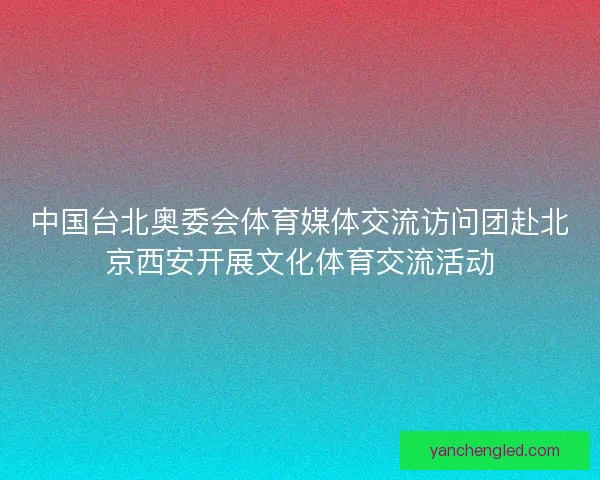 中国台北奥委会体育媒体交流访问团赴北京西安开展文化体育交流活动 中国台北奥委会体育媒体交流访问团赴北京西安开展文化体育交流活动