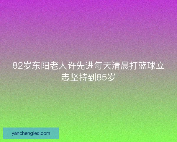 82岁东阳老人许先进每天清晨打篮球立志坚持到85岁 82岁东阳老人许先进每天清晨打篮球立志坚持到85岁