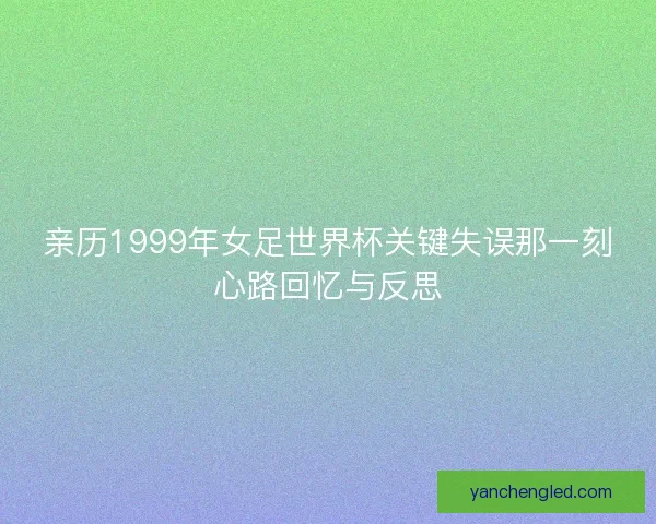 亲历1999年女足世界杯关键失误那一刻心路回忆与反思 亲历1999年女足世界杯关键失误那一刻心路回忆与反思